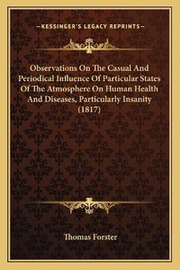 Cover image for Observations on the Casual and Periodical Influence of Particular States of the Atmosphere on Human Health and Diseases, Particularly Insanity (1817)