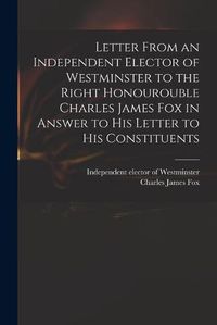 Cover image for Letter From an Independent Elector of Westminster to the Right Honourouble Charles James Fox in Answer to His Letter to His Constituents