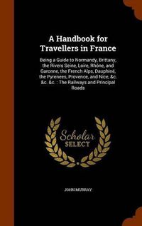 Cover image for A Handbook for Travellers in France: Being a Guide to Normandy, Brittany, the Rivers Seine, Loire, Rhone, and Garonne, the French Alps, Dauphine, the Pyrenees, Provence, and Nice, &C. &C. &C.: The Railways and Principal Roads