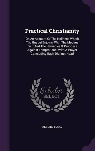 Cover image for Practical Christianity: Or, an Account of the Holiness Which the Gospel Enjoins, with the Motives to It and the Remedies It Proposes Against Temptations. with a Prayer Concluding Each Distinct Head