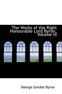 Cover image for The Works of the Right Honourable Lord Byron, Volume III