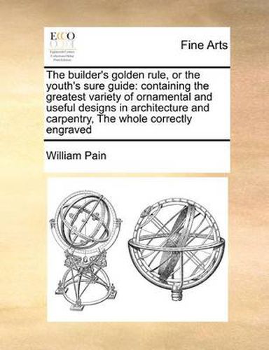 Cover image for The Builder's Golden Rule, or the Youth's Sure Guide: Containing the Greatest Variety of Ornamental and Useful Designs in Architecture and Carpentry, the Whole Correctly Engraved