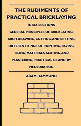 Cover image for The Rudiments Of Practical Bricklaying - In Six Sections - General Principles Of Bricklaying, Arch Drawing, Cutting, And Setting, Different Kinds Of Pointing, Paving, Tiling, Materials, Slating, And Plastering, Practical Geometry Mensuration