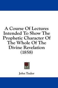 Cover image for A Course of Lectures Intended to Show the Prophetic Character of the Whole of the Divine Revelation (1858)