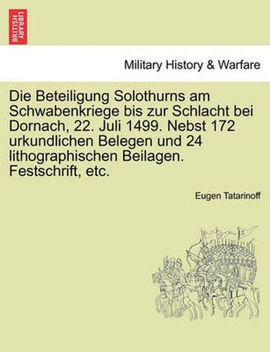 Cover image for Die Beteiligung Solothurns Am Schwabenkriege Bis Zur Schlacht Bei Dornach, 22. Juli 1499. Nebst 172 Urkundlichen Belegen Und 24 Lithographischen Beilagen. Festschrift, Etc.