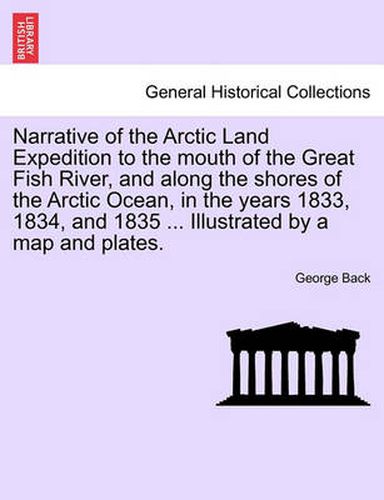 Cover image for Narrative of the Arctic Land Expedition to the mouth of the Great Fish River, and along the shores of the Arctic Ocean, in the years 1833, 1834, and 1835 ... Illustrated by a map and plates.