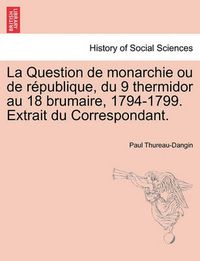 Cover image for La Question de Monarchie Ou de R Publique, Du 9 Thermidor Au 18 Brumaire, 1794-1799. Extrait Du Correspondant.