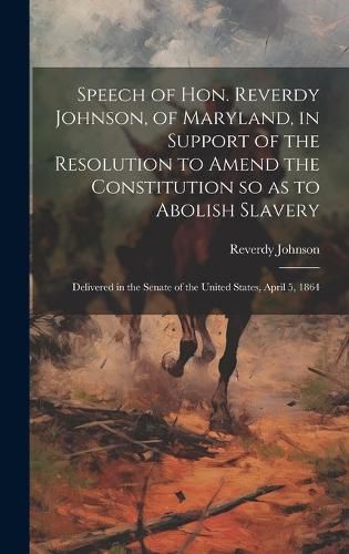 Cover image for Speech of Hon. Reverdy Johnson, of Maryland, in Support of the Resolution to Amend the Constitution so as to Abolish Slavery