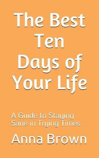 Cover image for The Best Ten Days of Your Life: A Guide to Staying Sane in Trying Times