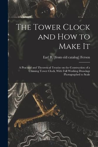 Cover image for The Tower Clock and how to Make it; a Practical and Theoretical Treatise on the Construction of a Chiming Tower Clock, With Full Working Drawings Photographed to Scale