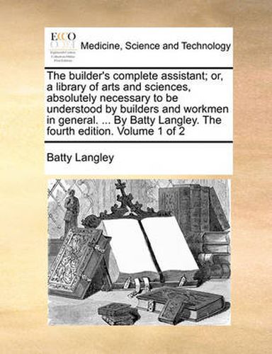 Cover image for The Builder's Complete Assistant; Or, a Library of Arts and Sciences, Absolutely Necessary to Be Understood by Builders and Workmen in General. ... by Batty Langley. the Fourth Edition. Volume 1 of 2