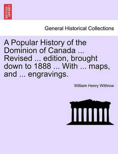 A Popular History of the Dominion of Canada ... Revised ... Edition, Brought Down to 1888 ... with ... Maps, and ... Engravings.