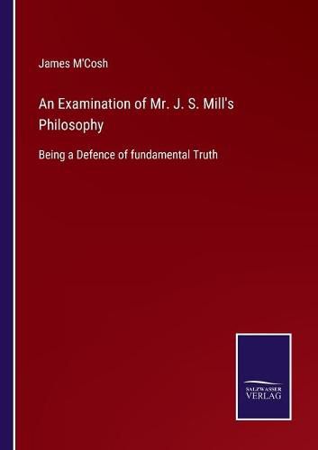 Cover image for An Examination of Mr. J. S. Mill's Philosophy: Being a Defence of fundamental Truth