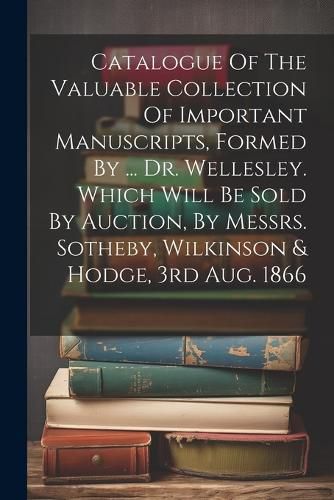 Catalogue Of The Valuable Collection Of Important Manuscripts, Formed By ... Dr. Wellesley. Which Will Be Sold By Auction, By Messrs. Sotheby, Wilkinson & Hodge, 3rd Aug. 1866