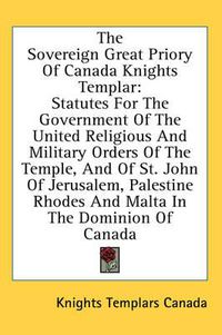 Cover image for The Sovereign Great Priory of Canada Knights Templar: Statutes for the Government of the United Religious and Military Orders of the Temple, and of St. John of Jerusalem, Palestine Rhodes and Malta in the Dominion of Canada