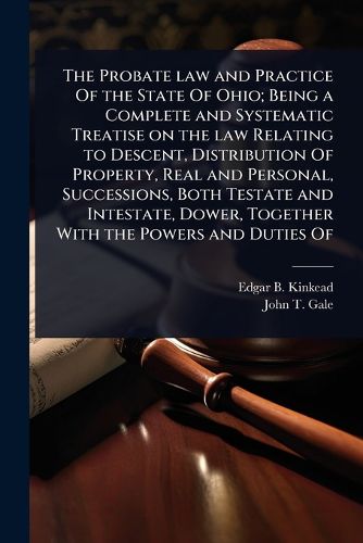 Cover image for The Probate law and Practice Of the State Of Ohio; Being a Complete and Systematic Treatise on the law Relating to Descent, Distribution Of Property, Real and Personal, Successions, Both Testate and Intestate, Dower, Together With the Powers and Duties Of