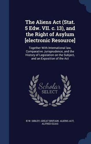 Cover image for The Aliens ACT (Stat. 5 Edw. VII. C. 13), and the Right of Asylum [Electronic Resource]: Together with International Law, Comparative Jurisprudence, and the History of Legislation on the Subject, and an Exposition of the ACT