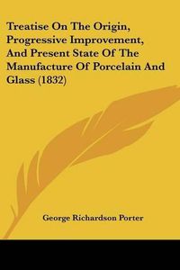 Cover image for Treatise on the Origin, Progressive Improvement, and Present State of the Manufacture of Porcelain and Glass (1832)