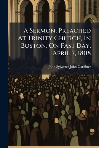 Cover image for A Sermon, Preached at Trinity Church, in Boston, on Fast Day, April 7, 1808