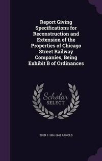 Cover image for Report Giving Specifications for Reconstruction and Extension of the Properties of Chicago Street Railway Companies, Being Exhibit B of Ordinances