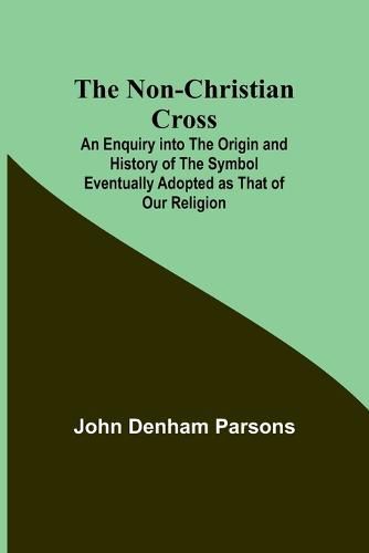 The Non-Christian Cross; An Enquiry into the Origin and History of the Symbol Eventually Adopted as That of Our Religion