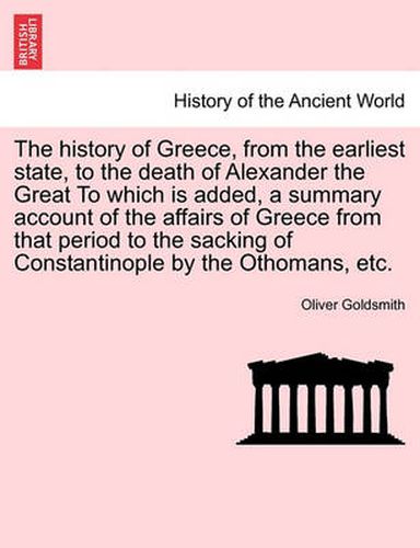 Cover image for The History of Greece, from the Earliest State, to the Death of Alexander the Great to Which Is Added, a Summary Account of the Affairs of Greece from That Period to the Sacking of Constantinople by the Othomans, Etc.