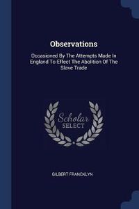 Cover image for Observations: Occasioned by the Attempts Made in England to Effect the Abolition of the Slave Trade