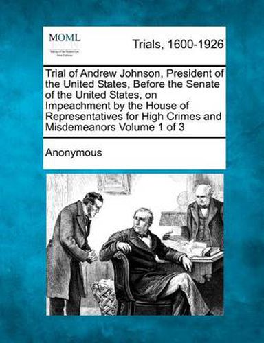 Cover image for Trial of Andrew Johnson, President of the United States, Before the Senate of the United States, on Impeachment by the House of Representatives for High Crimes and Misdemeanors Volume 1 of 3