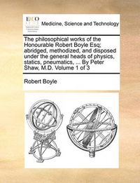 Cover image for The Philosophical Works of the Honourable Robert Boyle Esq; Abridged, Methodized, and Disposed Under the General Heads of Physics, Statics, Pneumatics, ... by Peter Shaw, M.D. Volume 1 of 3