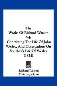 Cover image for The Works of Richard Watson V4: Containing the Life of John Wesley, and Observations on Southey's Life of Wesley (1835)