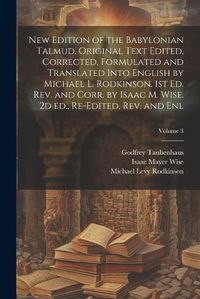 Cover image for New Edition of the Babylonian Talmud. Original Text Edited, Corrected, Formulated and Translated Into English by Michael L. Rodkinson. 1st ed. rev. and Corr. by Isaac M. Wise. 2d ed., Re-edited, rev. and enl; Volume 3