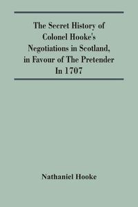 Cover image for The Secret History Of Colonel Hooke'S Negotiations In Scotland, In Favour Of The Pretender; In 1707