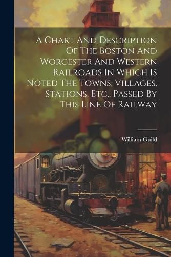 Cover image for A Chart And Description Of The Boston And Worcester And Western Railroads In Which Is Noted The Towns, Villages, Stations, Etc., Passed By This Line Of Railway