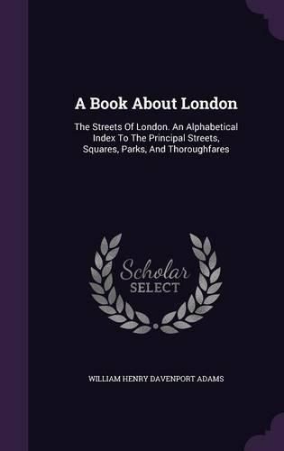 A Book about London: The Streets of London. an Alphabetical Index to the Principal Streets, Squares, Parks, and Thoroughfares