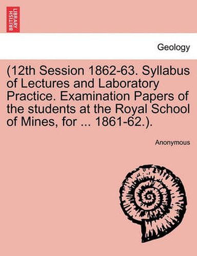 Cover image for 12th Session 1862-63. Syllabus of Lectures and Laboratory Practice. Examination Papers of the Students at the Royal School of Mines, for ... 1861-62..