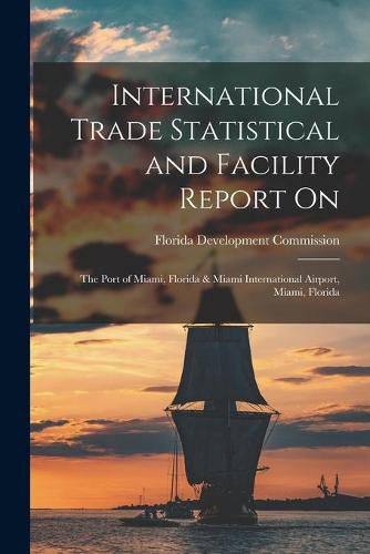 Cover image for International Trade Statistical and Facility Report on: the Port of Miami, Florida & Miami International Airport, Miami, Florida