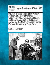 Cover image for Review of the Pamphlet of William Judson, Attorney of Charles Goodyear: Reviewing John Rider's Gutta Percha Patent of 1852, Now Owned by the North American Gutta Percha Company of New York.