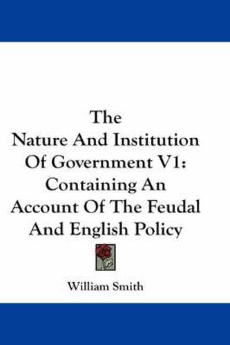 Cover image for The Nature and Institution of Government V1: Containing an Account of the Feudal and English Policy