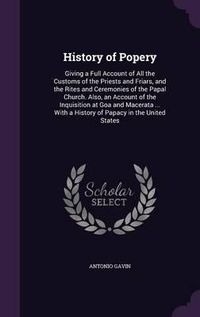 Cover image for History of Popery: Giving a Full Account of All the Customs of the Priests and Friars, and the Rites and Ceremonies of the Papal Church. Also, an Account of the Inquisition at Goa and Macerata ... with a History of Papacy in the United States