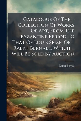 Cover image for Catalogue of the ... Collection of Works of Art, from the Byzantine Period to That of Louis Seize, of ... Ralph Bernal ... Which ... Will Be Sold by Auction