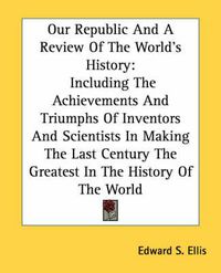 Cover image for Our Republic and a Review of the World's History: Including the Achievements and Triumphs of Inventors and Scientists in Making the Last Century the Greatest in the History of the World