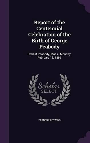 Report of the Centennial Celebration of the Birth of George Peabody: Held at Peabody, Mass., Monday, February 18, 1895