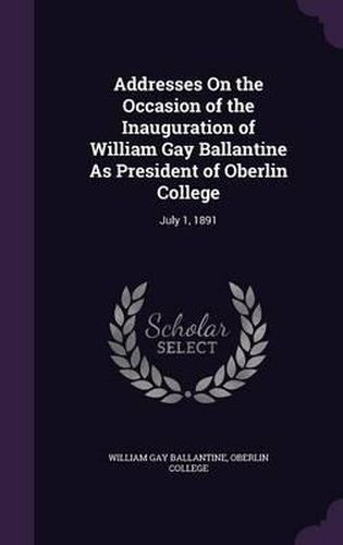 Addresses on the Occasion of the Inauguration of William Gay Ballantine as President of Oberlin College: July 1, 1891