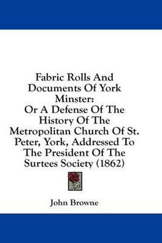 Fabric Rolls and Documents of York Minster: Or a Defense of the History of the Metropolitan Church of St. Peter, York, Addressed to the President of the Surtees Society (1862)