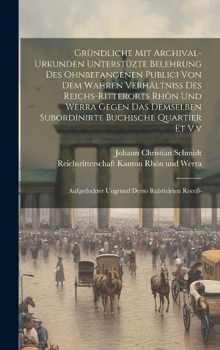 Cover image for Gruendliche Mit Archival-urkunden Unterstuezte Belehrung Des Ohnbefangenen Publici Von Dem Wahren Verhaeltniss Des Reichs-ritterorts Rhoen Und Werra Gegen Das Demselben Subordinirte Buchische Quartier Et V.v