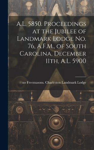 Cover image for A.L. 5850. Proceedings at the Jubilee of Landmark Lodge no. 76, A.F.M., of South Carolina, December 11th, A.L. 5900