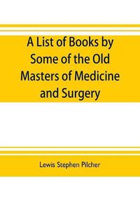 Cover image for A list of books by some of the old masters of medicine and surgery together with books on the history of medicine and on medical biography in the possession of Lewis Stephen Pilcher; with biographical and bibliographical notes and reproductions of some title