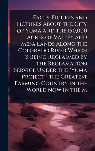 Cover image for Facts, Figures and Pictures About the City of Yuma and the 150,000 Acres of Valley and Mesa Lands Along the Colorado River Which is Being Reclaimed by the Reclamation Service Under the "Yuma Project," the Greatest Farming Country in the World now in the M