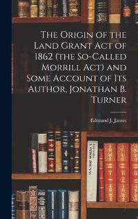 Cover image for The Origin of the Land Grant act of 1862 (the So-called Morrill act) and Some Account of its Author, Jonathan B. Turner