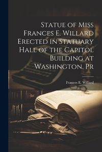 Cover image for Statue of Miss Frances E. Willard Erected in Statuary Hall of the Capitol Building at Washington. Pr